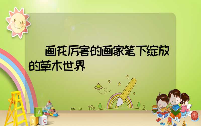  画花厉害的画家笔下绽放的草木世界